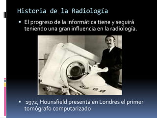 Historia de la Radiología 
 El progreso de la informática tiene y seguirá 
teniendo una gran influencia en la radiología. 
 1972, Hounsfield presenta en Londres el primer 
tomógrafo computarizado 
 