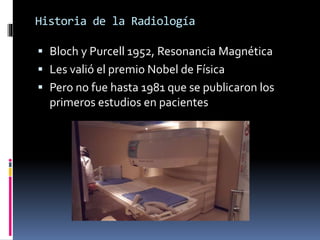 Historia de la Radiología 
 Bloch y Purcell 1952, Resonancia Magnética 
 Les valió el premio Nobel de Física 
 Pero no fue hasta 1981 que se publicaron los 
primeros estudios en pacientes 
 