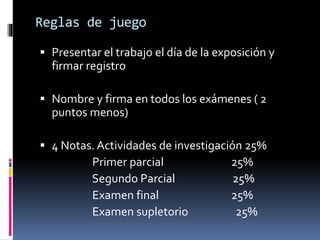 Reglas de juego 
 Presentar el trabajo el día de la exposición y 
firmar registro 
 Nombre y firma en todos los exámenes ( 2 
puntos menos) 
 4 Notas. Actividades de investigación 25% 
Primer parcial 25% 
Segundo Parcial 25% 
Examen final 25% 
Examen supletorio 25% 
 
