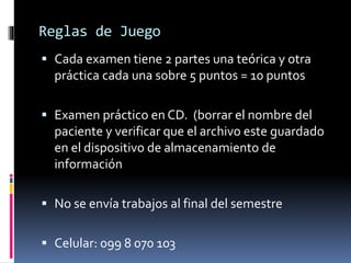 Reglas de Juego 
 Cada examen tiene 2 partes una teórica y otra 
práctica cada una sobre 5 puntos = 10 puntos 
 Examen práctico en CD. (borrar el nombre del 
paciente y verificar que el archivo este guardado 
en el dispositivo de almacenamiento de 
información 
 No se envía trabajos al final del semestre 
 Celular: 099 8 070 103 
 