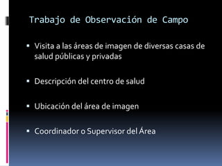 Trabajo de Observación de Campo 
 Visita a las áreas de imagen de diversas casas de 
salud públicas y privadas 
 Descripción del centro de salud 
 Ubicación del área de imagen 
 Coordinador o Supervisor del Área 
 