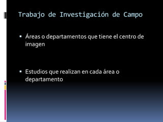 Trabajo de Investigación de Campo 
 Áreas o departamentos que tiene el centro de 
imagen 
 Estudios que realizan en cada área o 
departamento 
 