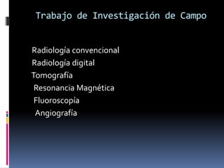 Trabajo de Investigación de Campo 
Radiología convencional 
Radiología digital 
Tomografía 
Resonancia Magnética 
Fluoroscopía 
Angiografía 
 