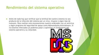 Rendimiento del sistema operativo 
 Antes de nada hay que verificar que la lentitud de nuestro sistema no sea 
producto de la infección del sistema por un virus, troyano o algún tipo de 
malware. Para realizar esto escanearemos nuestro ordenador con un antivirus 
y algún programa de seguridad de apoyo como Malwarebytes Antimalware. Si 
no estamos infectados ya podemos pasar a optimizar el rendimiento del 
sistema operativo y su velocidad. 
 