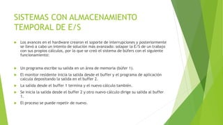 SISTEMAS CON ALMACENAMIENTO 
TEMPORAL DE E/S 
 Los avances en el hardware crearon el soporte de interrupciones y posteriormente 
se llevó a cabo un intento de solución más avanzado: solapar la E/S de un trabajo 
con sus propios cálculos, por lo que se creó el sistema de búfers con el siguiente 
funcionamiento: 
 Un programa escribe su salida en un área de memoria (búfer 1). 
 El monitor residente inicia la salida desde el buffer y el programa de aplicación 
calcula depositando la salida en el buffer 2. 
 La salida desde el buffer 1 termina y el nuevo cálculo también. 
 Se inicia la salida desde el buffer 2 y otro nuevo cálculo dirige su salida al buffer 
1. 
 El proceso se puede repetir de nuevo. 
 