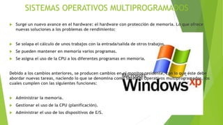 SISTEMAS OPERATIVOS MULTIPROGRAMADOS 
 Surge un nuevo avance en el hardware: el hardware con protección de memoria. Lo que ofrece 
nuevas soluciones a los problemas de rendimiento: 
 Se solapa el cálculo de unos trabajos con la entrada/salida de otros trabajos. 
 Se pueden mantener en memoria varios programas. 
 Se asigna el uso de la CPU a los diferentes programas en memoria. 
Debido a los cambios anteriores, se producen cambios en el monitor residente, con lo que éste debe 
abordar nuevas tareas, naciendo lo que se denomina como Sistemas Operativos multiprogramados, los 
cuales cumplen con las siguientes funciones: 
 Administrar la memoria. 
 Gestionar el uso de la CPU (planificación). 
 Administrar el uso de los dispositivos de E/S. 
 