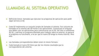 LLAMADAS AL SISTEMA OPERATIVO 
 Definición breve: llamadas que ejecutan los programas de aplicación para pedir 
algún servicio al SO. 
 Cada SO implementa un conjunto propio de llamadas al sistema. Ese conjunto de 
llamadas es la interfaz del SO frente a las aplicaciones. Constituyen el lenguaje 
que deben usar las aplicaciones para comunicarse con el SO. Por ello si cambiamos 
de SO, y abrimos un programa diseñado para trabajar sobre el anterior, en general 
el programa no funcionará, a no ser que el nuevo SO tenga la misma interfaz. Para 
ello: 
 Las llamadas correspondientes deben tener el mismo formato. 
 Cada llamada al nuevo SO tiene que dar los mismos resultados que la 
correspondiente del anterior. 
 