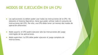 MODOS DE EJECUCIÓN EN UN CPU 
 Las aplicaciones no deben poder usar todas las instrucciones de la CPU. No 
obstante el Sistema Operativo, tiene que poder utilizar todo el conjunto de 
instrucciones del CPU. Por ello, una CPU debe tener (al menos) dos modos de 
operación diferentes: 
 Modo usuario: el CPU podrá ejecutar sólo las instrucciones del juego 
restringido de las aplicaciones. 
 Modo supervisor: la CPU debe poder ejecutar el juego completo de 
instrucciones. 
 
