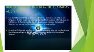 BIBLIOTECAS DE INTERFAZ DE LLAMADAS 
AL SISTEMA 
 Las llamadas al sistema no siempre tienen una expresión sencilla en los 
lenguajes de alto nivel, por ello se crean las bibliotecas de interfaz, que son 
bibliotecas de funciones que pueden usarse para efectuar llamadas al 
sistema. Las hay para distintos lenguajes de programación. 
 La aplicación llama a una función de la biblioteca de interfaz (mediante una 
llamada normal) y esa función es la que realmente hace la llamada al 
sistema. 
 
