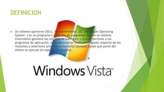DEFINICION 
 Un sistema operativo (SO o, frecuentemente, OS —del inglés Operating 
System—) es un programa o conjunto de programas que en un sistema 
informático gestiona los recursos de hardware y provee servicios a los 
programas de aplicación, ejecutándose en modo privilegiado respecto de los 
restantes y anteriores próximos y viceversa (aunque puede que parte del 
mismo se ejecute en espacio de usuario). 
 