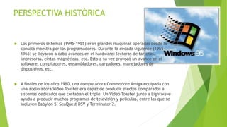 PERSPECTIVA HISTÓRICA 
 Los primeros sistemas (1945-1955) eran grandes máquinas operadas desde la 
consola maestra por los programadores. Durante la década siguiente (1955- 
1965) se llevaron a cabo avances en el hardware: lectoras de tarjetas, 
impresoras, cintas magnéticas, etc. Esto a su vez provocó un avance en el 
software: compiladores, ensambladores, cargadores, manejadores de 
dispositivos, etc. 
 A finales de los años 1980, una computadora Commodore Amiga equipada con 
una aceleradora Video Toaster era capaz de producir efectos comparados a 
sistemas dedicados que costaban el triple. Un Video Toaster junto a Lightwave 
ayudó a producir muchos programas de televisión y películas, entre las que se 
incluyen Babylon 5, SeaQuest DSV y Terminator 2. 
 