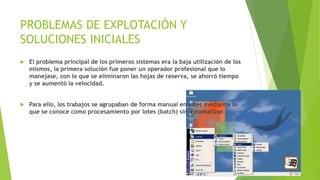 PROBLEMAS DE EXPLOTACIÓN Y 
SOLUCIONES INICIALES 
 El problema principal de los primeros sistemas era la baja utilización de los 
mismos, la primera solución fue poner un operador profesional que lo 
manejase, con lo que se eliminaron las hojas de reserva, se ahorró tiempo 
y se aumentó la velocidad. 
 Para ello, los trabajos se agrupaban de forma manual en lotes mediante lo 
que se conoce como procesamiento por lotes (batch) sin automatizar. 
 
