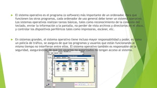  El sistema operativo es el programa (o software) más importante de un ordenador. Para que 
funcionen los otros programas, cada ordenador de uso general debe tener un sistema operativo. 
Los sistemas operativos realizan tareas básicas, tales como reconocimiento de la conexión del 
teclado, enviar la información a la pantalla, no perder de vista archivos y directorios en el disco, 
y controlar los dispositivos periféricos tales como impresoras, escáner, etc. 
 En sistemas grandes, el sistema operativo tiene incluso mayor responsabilidad y poder, es como 
un policía de tráfico, se asegura de que los programas y usuarios que están funcionando al 
mismo tiempo no interfieran entre ellos. El sistema operativo también es responsable de la 
seguridad, asegurándose de que los usuarios no autorizados no tengan acceso al sistema. 
 