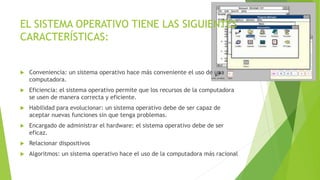 EL SISTEMA OPERATIVO TIENE LAS SIGUIENTES 
CARACTERÍSTICAS: 
 Conveniencia: un sistema operativo hace más conveniente el uso de una 
computadora. 
 Eficiencia: el sistema operativo permite que los recursos de la computadora 
se usen de manera correcta y eficiente. 
 Habilidad para evolucionar: un sistema operativo debe de ser capaz de 
aceptar nuevas funciones sin que tenga problemas. 
 Encargado de administrar el hardware: el sistema operativo debe de ser 
eficaz. 
 Relacionar dispositivos 
 Algoritmos: un sistema operativo hace el uso de la computadora más racional 
 