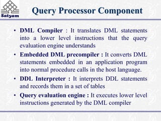 Query Processor Component 
• DML Compiler : It translates DML statements 
into a lower level instructions that the query 
evaluation engine understands 
• Embedded DML precompiler : It converts DML 
statements embedded in an application program 
into normal procedure calls in the host language. 
• DDL Interpreter : It interprets DDL statements 
and records them in a set of tables 
• Query evaluation engine : It executes lower level 
instructions generated by the DML compiler 
 