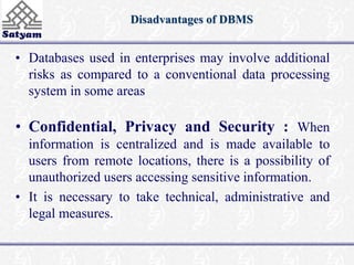 Disadvantages of DBMS 
• Databases used in enterprises may involve additional 
risks as compared to a conventional data processing 
system in some areas 
• Confidential, Privacy and Security : When 
information is centralized and is made available to 
users from remote locations, there is a possibility of 
unauthorized users accessing sensitive information. 
• It is necessary to take technical, administrative and 
legal measures. 
 