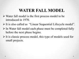 WATER FALL MODEL 
Water fall model is the first process model to be 
introduced in 1970. 
 It is also called as “Linear Sequential Lifecycle model”. 
 In Water fall model each phase must be completed fully 
before the next phase begins. 
 It is classic process model, this type of models used for 
small projects. 
 
