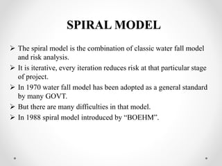 SPIRAL MODEL 
 The spiral model is the combination of classic water fall model 
and risk analysis. 
 It is iterative, every iteration reduces risk at that particular stage 
of project. 
 In 1970 water fall model has been adopted as a general standard 
by many GOVT. 
 But there are many difficulties in that model. 
 In 1988 spiral model introduced by “BOEHM”. 
 