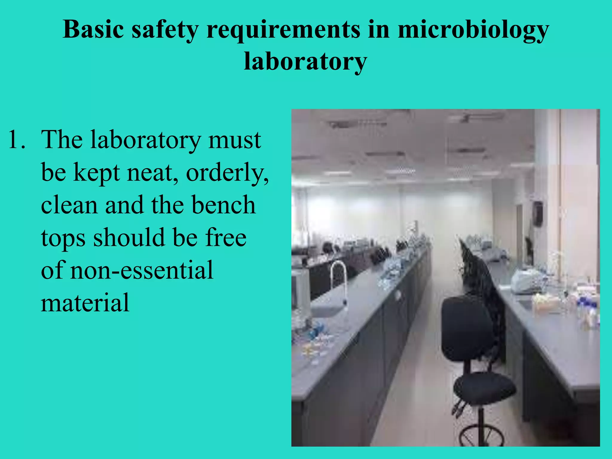 Basic safety requirements in microbiology 
laboratory 
1. The laboratory must 
be kept neat, orderly, 
clean and the bench 
tops should be free 
of non-essential 
material 
 