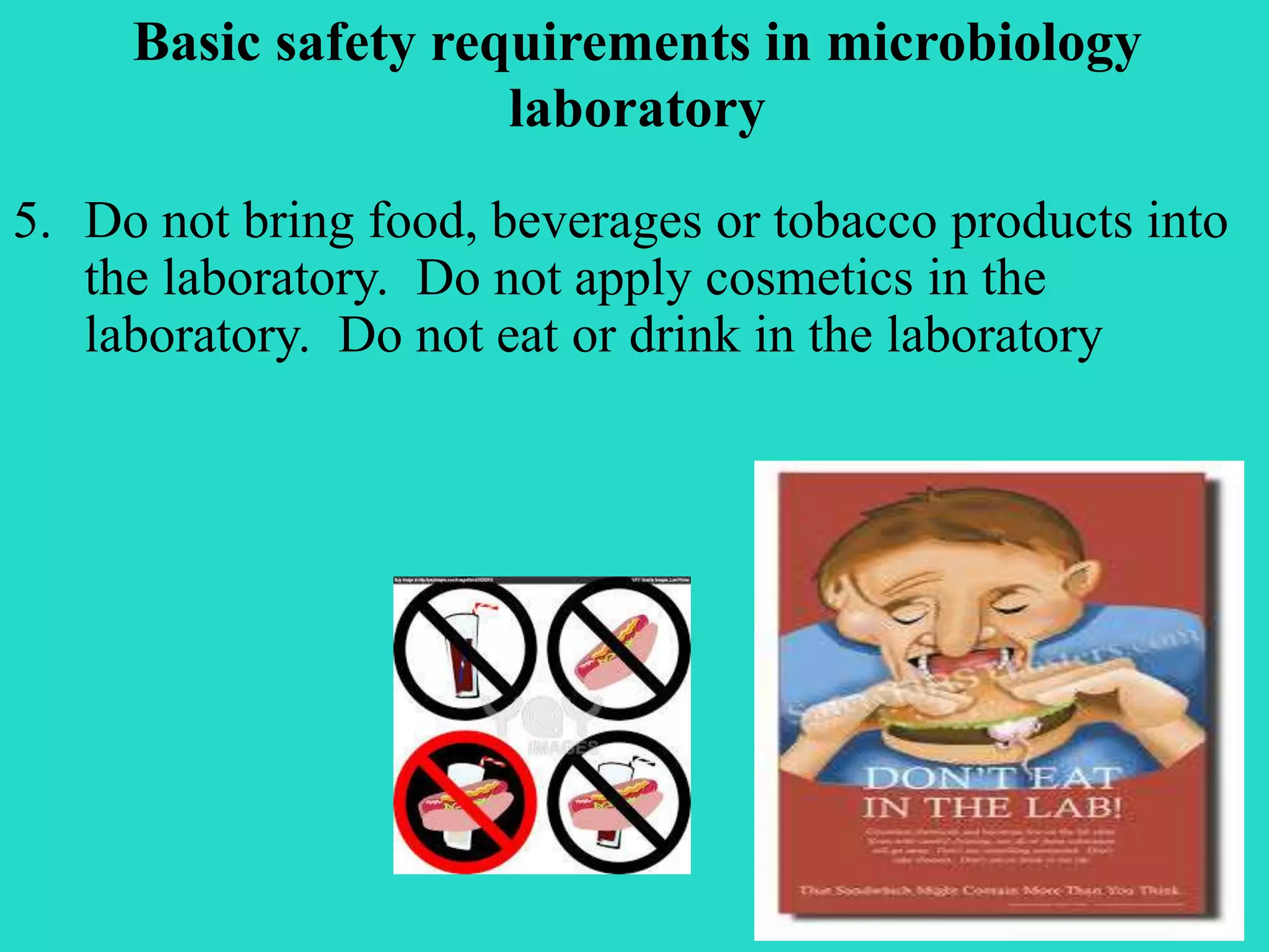 Basic safety requirements in microbiology 
laboratory 
5. Do not bring food, beverages or tobacco products into 
the laboratory. Do not apply cosmetics in the 
laboratory. Do not eat or drink in the laboratory 
 