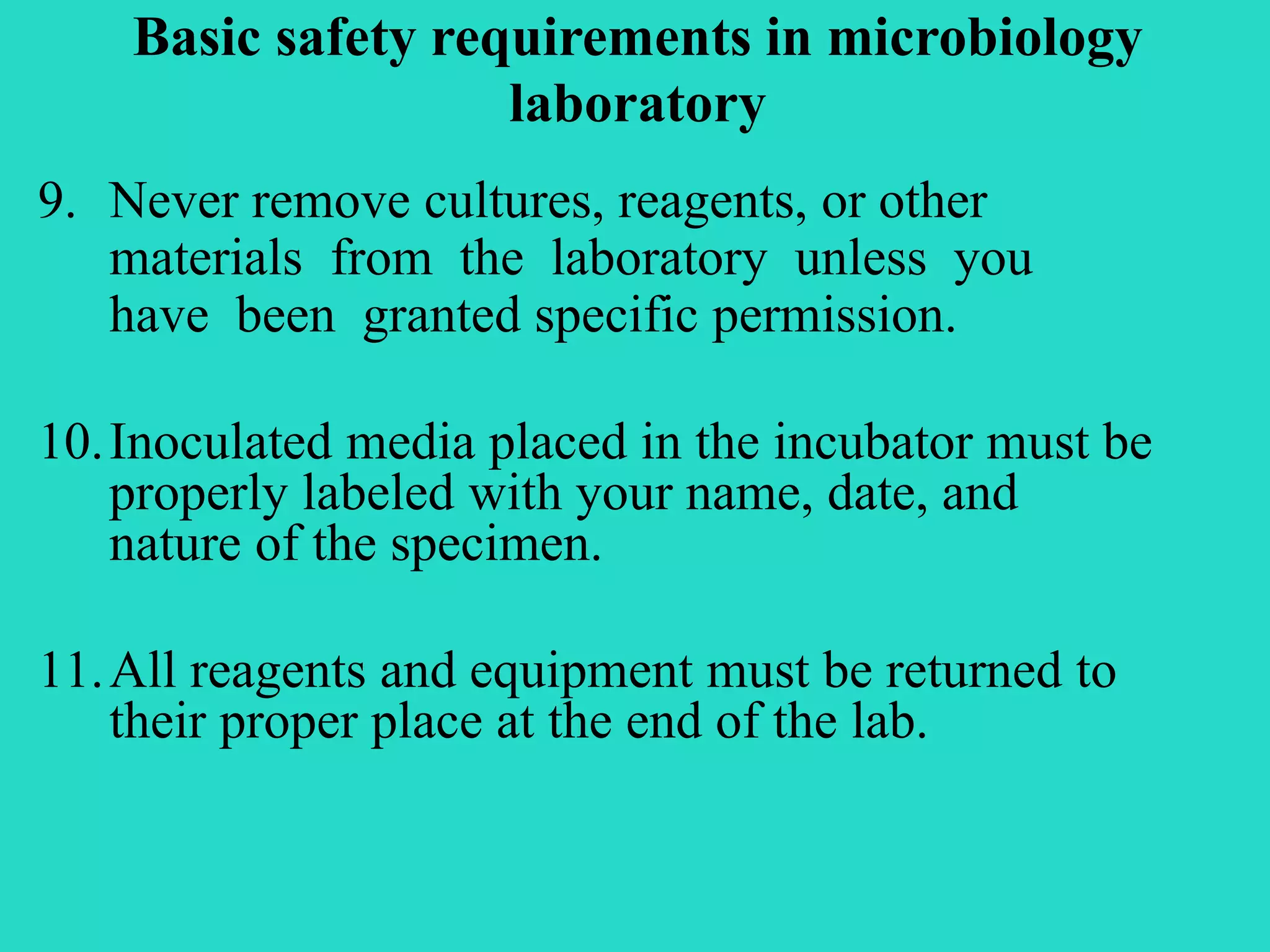 Basic safety requirements in microbiology 
laboratory 
9. Never remove cultures, reagents, or other 
materials from the laboratory unless you 
have been granted specific permission. 
10.Inoculated media placed in the incubator must be 
properly labeled with your name, date, and 
nature of the specimen. 
11.All reagents and equipment must be returned to 
their proper place at the end of the lab. 
 