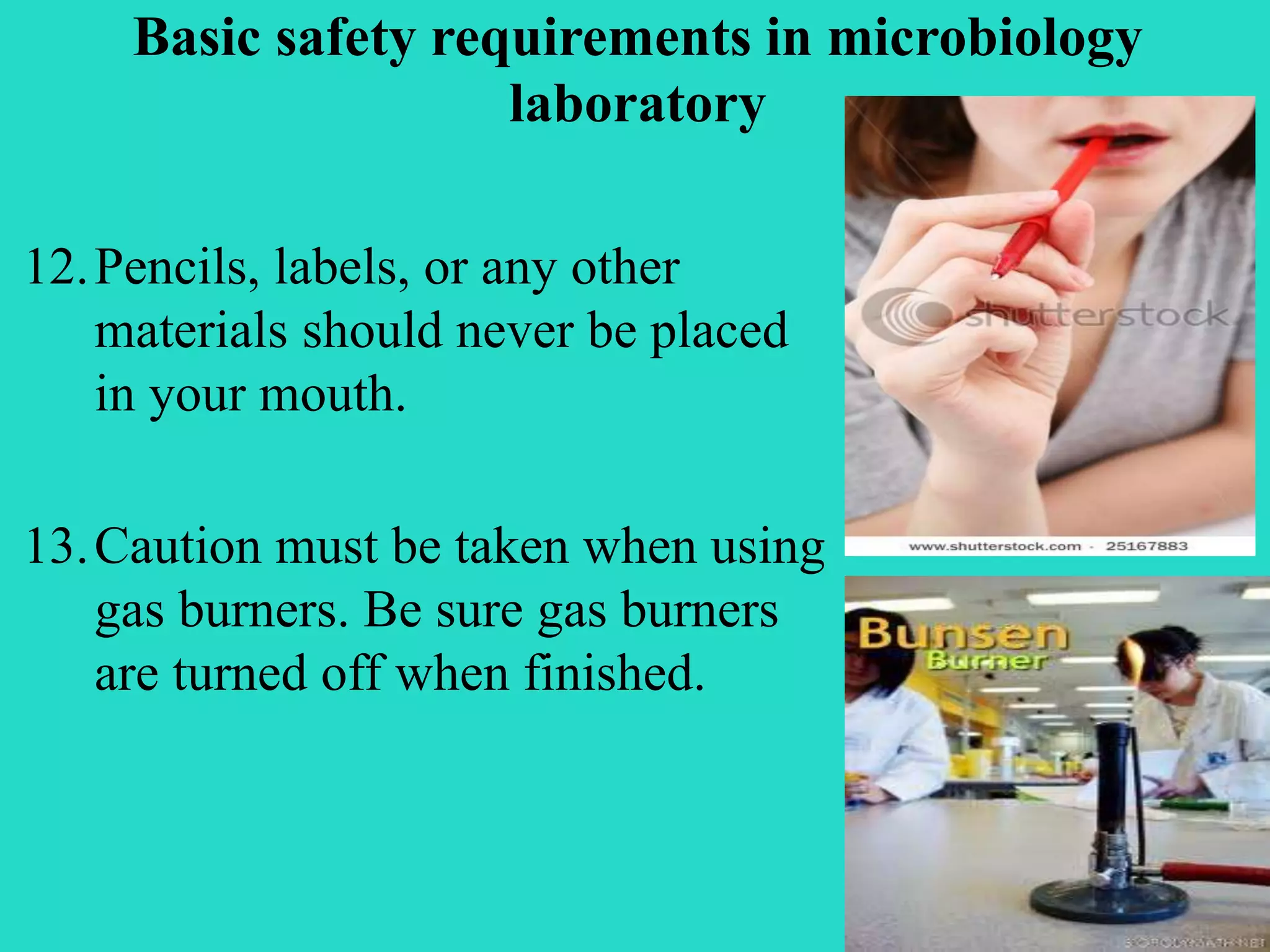 Basic safety requirements in microbiology 
laboratory 
12.Pencils, labels, or any other 
materials should never be placed 
in your mouth. 
13.Caution must be taken when using 
gas burners. Be sure gas burners 
are turned off when finished. 
 