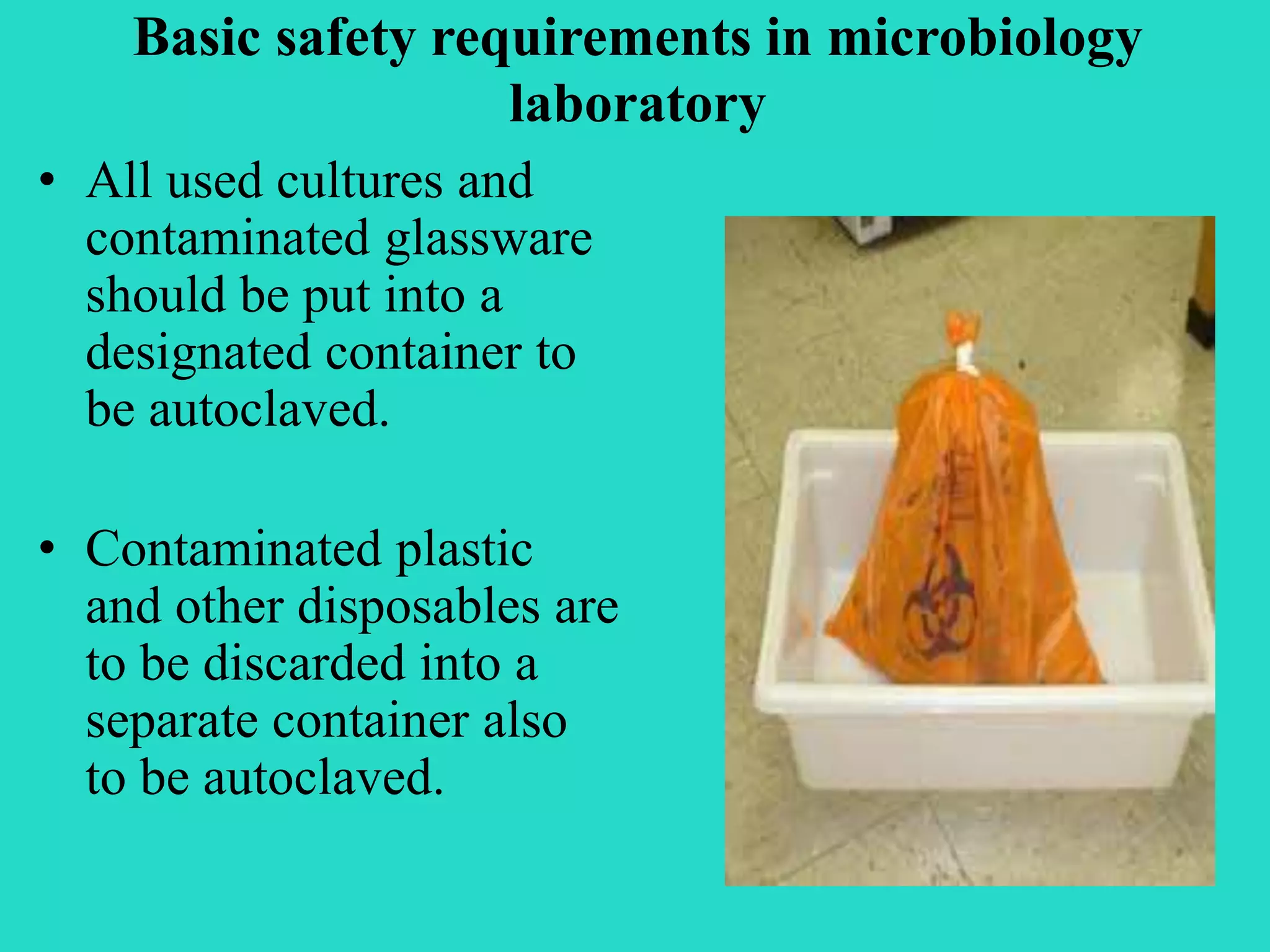 Basic safety requirements in microbiology 
laboratory 
• All used cultures and 
contaminated glassware 
should be put into a 
designated container to 
be autoclaved. 
• Contaminated plastic 
and other disposables are 
to be discarded into a 
separate container also 
to be autoclaved. 
 