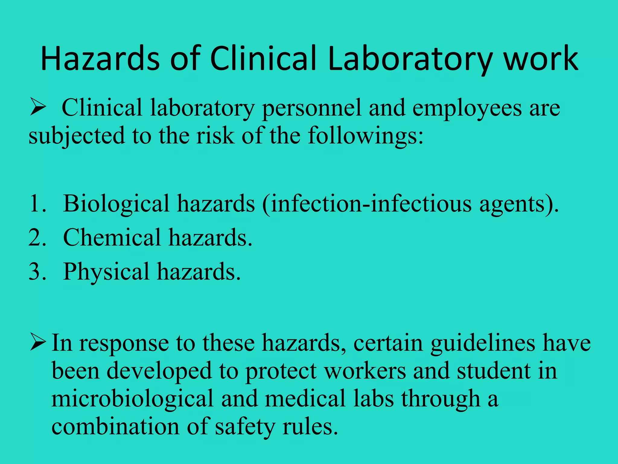 Hazards of Clinical Laboratory work 
 Clinical laboratory personnel and employees are 
subjected to the risk of the followings: 
1. Biological hazards (infection-infectious agents). 
2. Chemical hazards. 
3. Physical hazards. 
 In response to these hazards, certain guidelines have 
been developed to protect workers and student in 
microbiological and medical labs through a 
combination of safety rules. 
 