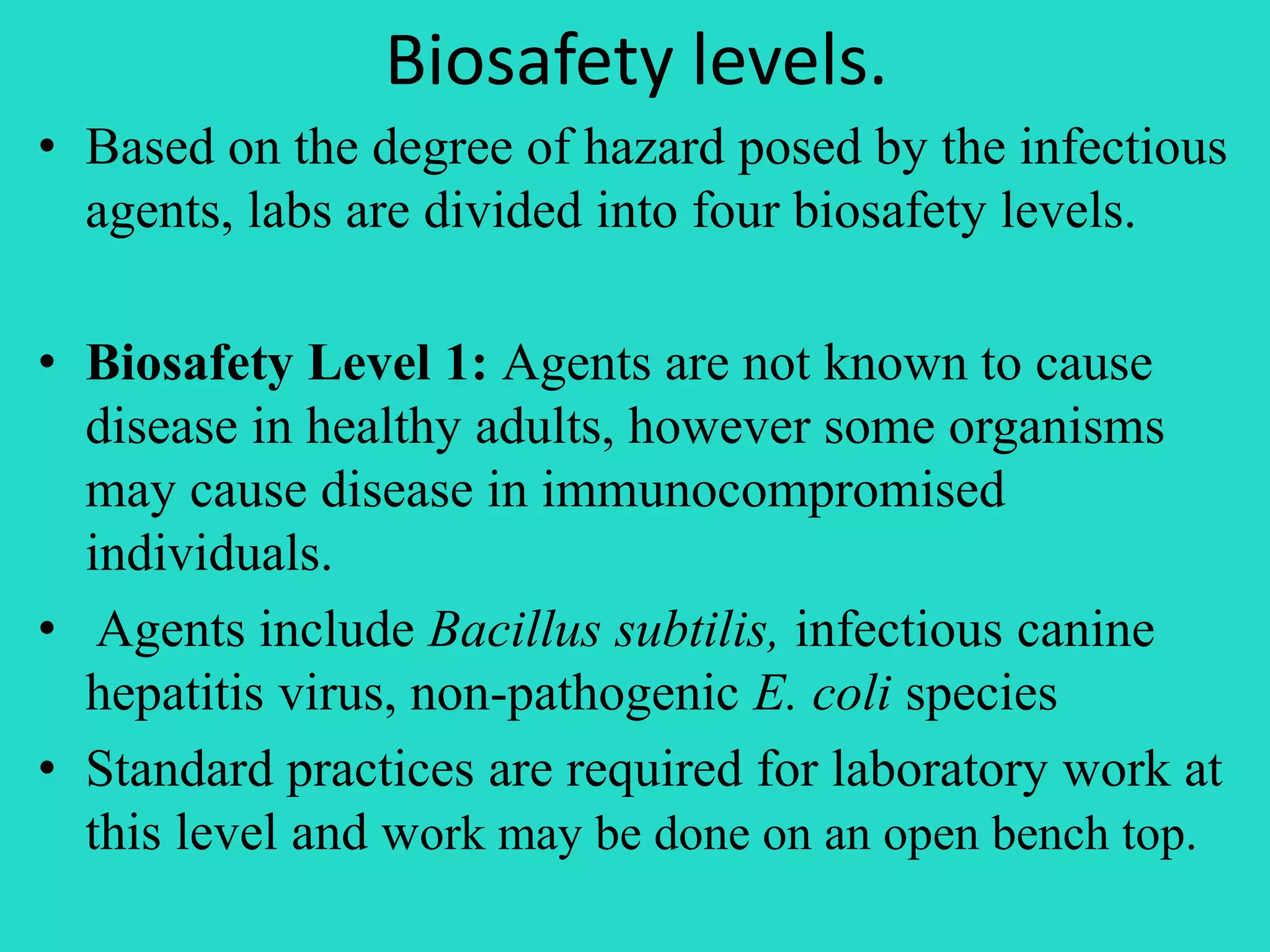 Biosafety levels. 
• Based on the degree of hazard posed by the infectious 
agents, labs are divided into four biosafety levels. 
• Biosafety Level 1: Agents are not known to cause 
disease in healthy adults, however some organisms 
may cause disease in immunocompromised 
individuals. 
• Agents include Bacillus subtilis, infectious canine 
hepatitis virus, non-pathogenic E. coli species 
• Standard practices are required for laboratory work at 
this level and work may be done on an open bench top. 
 