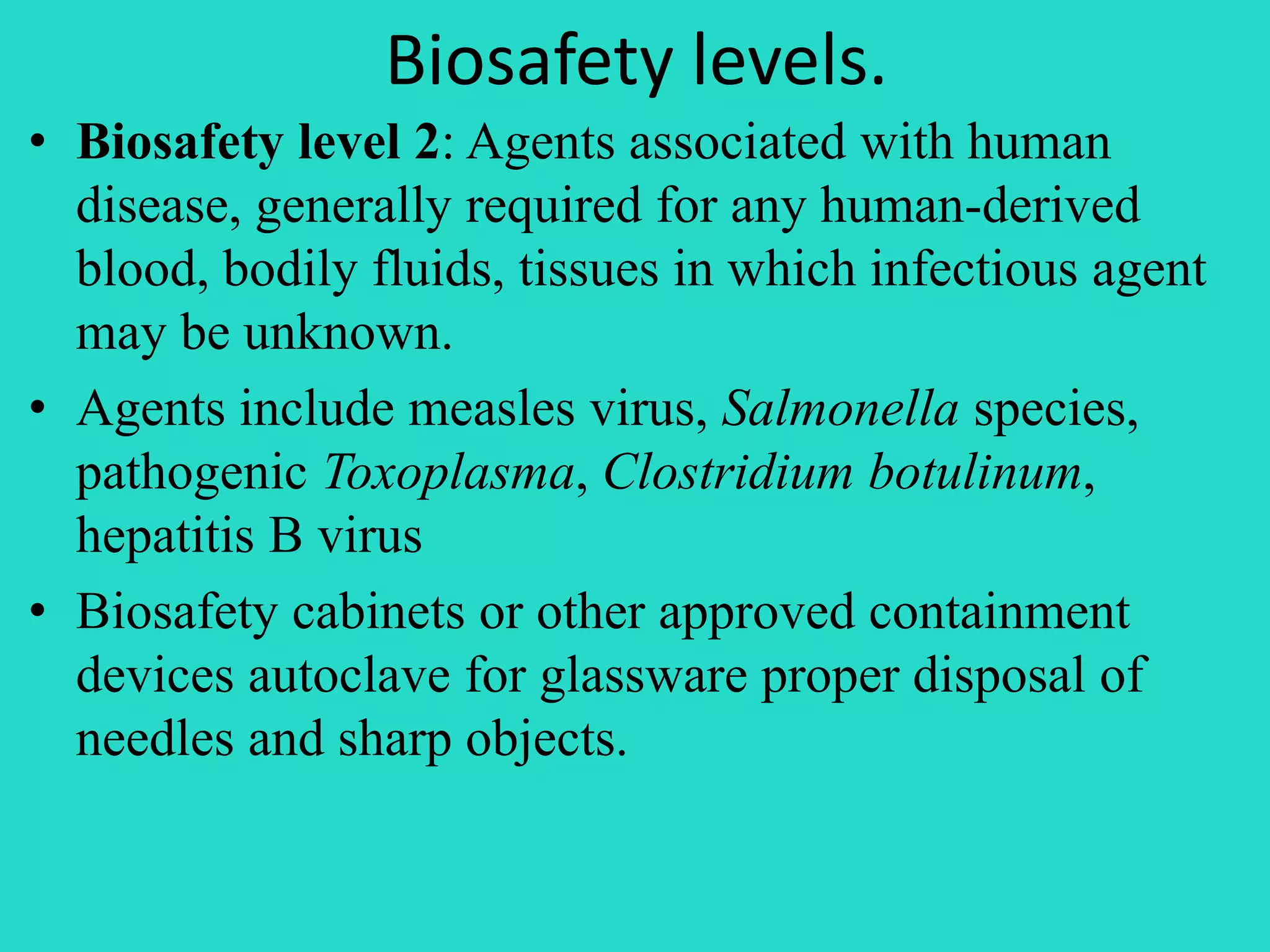 Biosafety levels. 
• Biosafety level 2: Agents associated with human 
disease, generally required for any human-derived 
blood, bodily fluids, tissues in which infectious agent 
may be unknown. 
• Agents include measles virus, Salmonella species, 
pathogenic Toxoplasma, Clostridium botulinum, 
hepatitis B virus 
• Biosafety cabinets or other approved containment 
devices autoclave for glassware proper disposal of 
needles and sharp objects. 
 