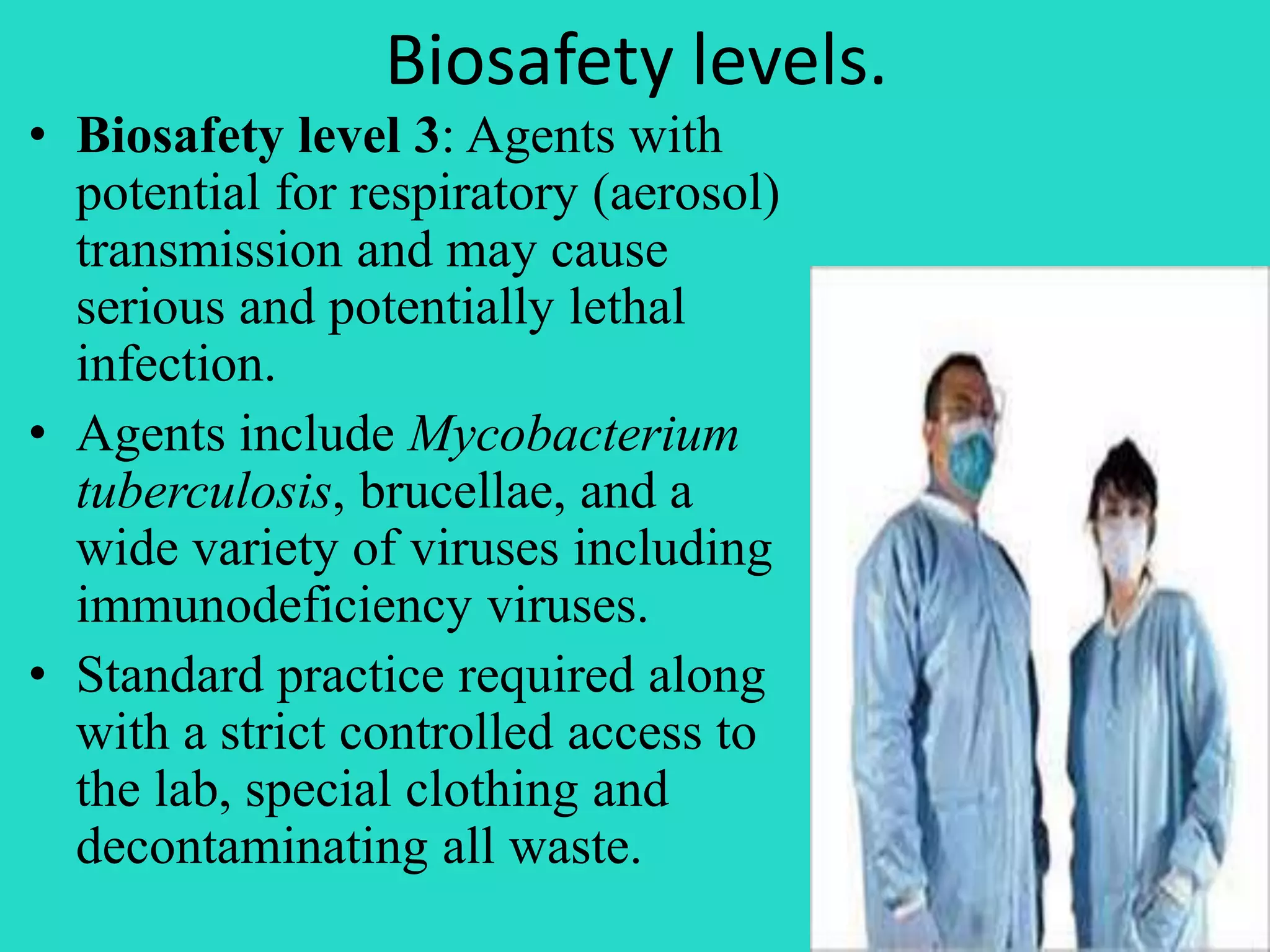 Biosafety levels. 
• Biosafety level 3: Agents with 
potential for respiratory (aerosol) 
transmission and may cause 
serious and potentially lethal 
infection. 
• Agents include Mycobacterium 
tuberculosis, brucellae, and a 
wide variety of viruses including 
immunodeficiency viruses. 
• Standard practice required along 
with a strict controlled access to 
the lab, special clothing and 
decontaminating all waste. 
 