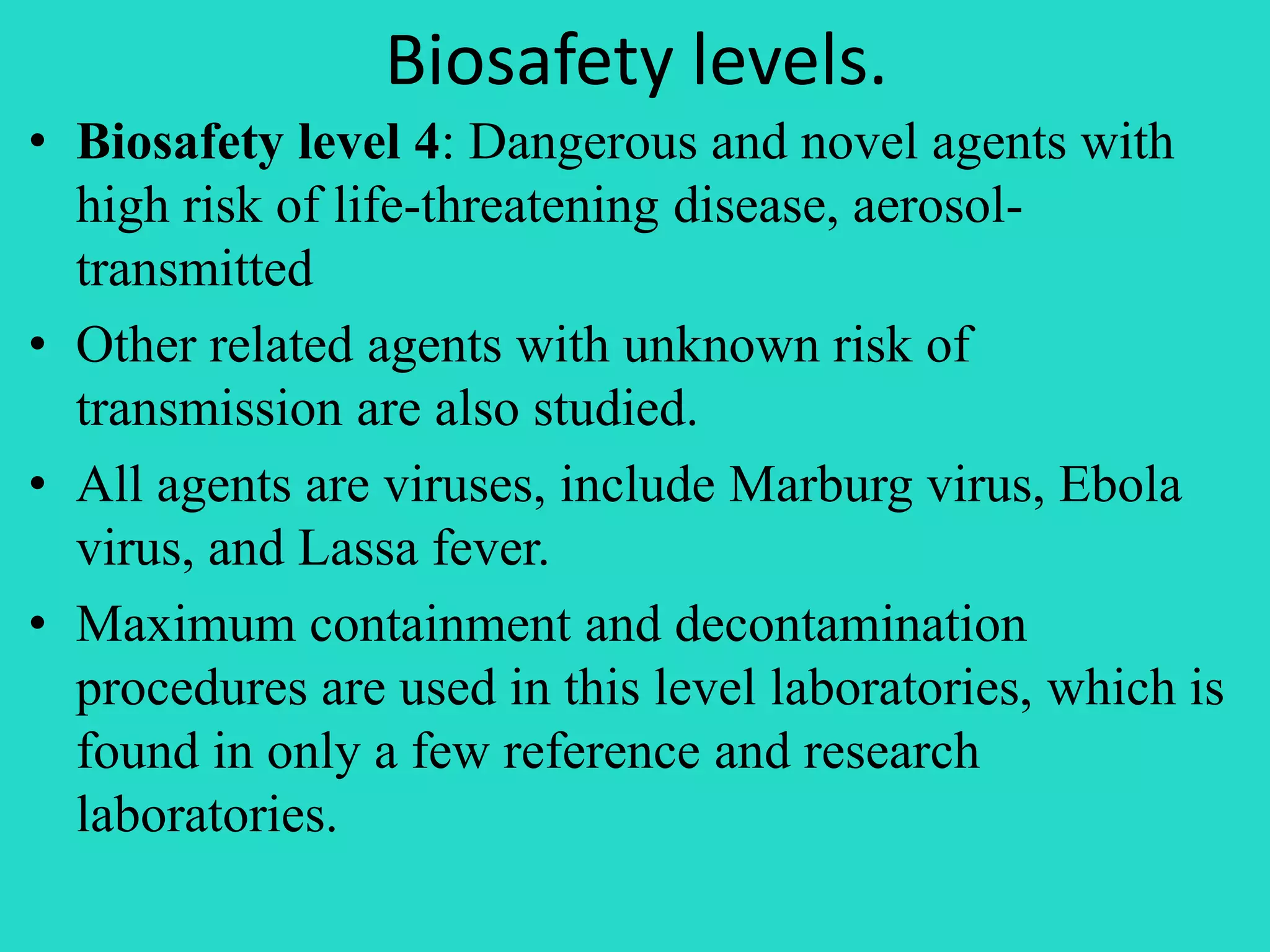 Biosafety levels. 
• Biosafety level 4: Dangerous and novel agents with 
high risk of life-threatening disease, aerosol-transmitted 
• Other related agents with unknown risk of 
transmission are also studied. 
• All agents are viruses, include Marburg virus, Ebola 
virus, and Lassa fever. 
• Maximum containment and decontamination 
procedures are used in this level laboratories, which is 
found in only a few reference and research 
laboratories. 
 