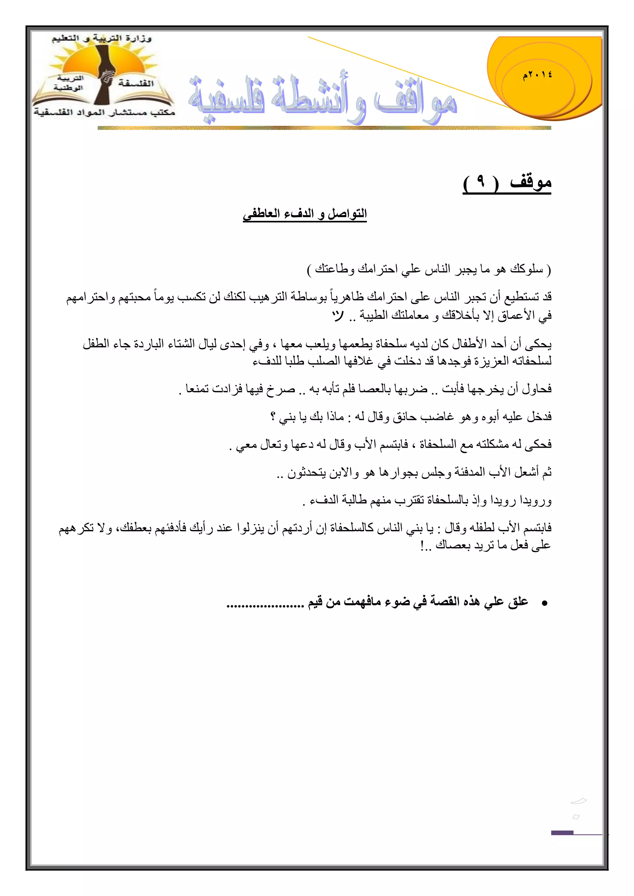 1023 م 
) ي لٕف ) 9 
انر إصم انذفء انعاطفي 
) ٍْٛوه ٛ٘ حِ ٠ؿر ج حٌٕ ػ ٍٟ جقط جٍ هِ ٚ ٠حػطه ( 
لى ض طٓط ١غ أ ضؿر ج حٌٕ ػ ٍٝ جقط جٍ هِ ظح ٠ٍ٘ حً ذٛ حْ ٠س ج طٌ ١ٍ٘د ىٌ هٕ ضى دٓ ٠ٛ حً كِرطٙ ٚجقط جٍ ِٙ فٟ جلأػ حّق ئلا ذأنلاله ٚ ؼِح طٍِه ج طٌ ١رس .. ツ 
٠كىٝ أ أقى جلأ ٠فحي وح ىٌ ٠ كٍْفحز ٠طؼ ّٙح ٚ ٠ ؼٍد ؼِٙح ، ٚفٟ ئقىٜ ١ٌحي ج طٌٗحء ج رٌح وٌز ؾحء ج طٌف كٌٍٓفحض ج ؼٌ ٠ُ زُ فٛؾى ح٘ لى ون صٍ فٟ غلافٙح جٌٛدٍ ٠ رٍح ىٌٍفء 
فكحٚي أ ٠ه ؾٍٙح فأذص .. ٞ ذٍٙح ذح ؼٌٛح ف ضأذ ذ .. ٚ لٍ ف ١ٙح ف جُوش ض ؼّٕح . 
فىن ػ ١ٍ أذٛ ٚ ٛ٘ غحٞد قح كٔ ٚلحي : حِيج ذه ٠ح ذ ٟٕ ؟ 
فكىٝ ىِٗ طٍ غِ ج كٌٍٓفحز ، فحذط جلأخ ٚلحي وػٙح ٚضؼحي ؼِٟ . 
غ أ ؼٖ جلأخ ج ىٌّفثس ٚؾ ذؿٛج حٌ٘ ٛ٘ ٚجلاذ ٠طكىغٛ .. 
ٚ ٌٚ ٠ىج ٌٚ ٠ىج ٚئي ذح كٌٍٓفحز ضمط خٍ ِٕٙ ٠ح رٌس ج ىٌفء . 
فحذط جلأخ طٌف ٚلحي : ٠ح ذ ٟٕ ج حٌٕ وح كٌٍٓفحز ئ أ وٌضٙ أ ٠ ٌُٕٛج ػ ىٕ أٌ ٠ه فأوفثٙ ذؼطفه، ٚلا ضى ٍٙ٘ ػ ٍٝ فؼ حِ ض ٠ٍى ذؼٛحن ..! 
 عهك عهي زْ انمصح في ض ءٕ ياف دًٓ ي ليى ..................... 
 