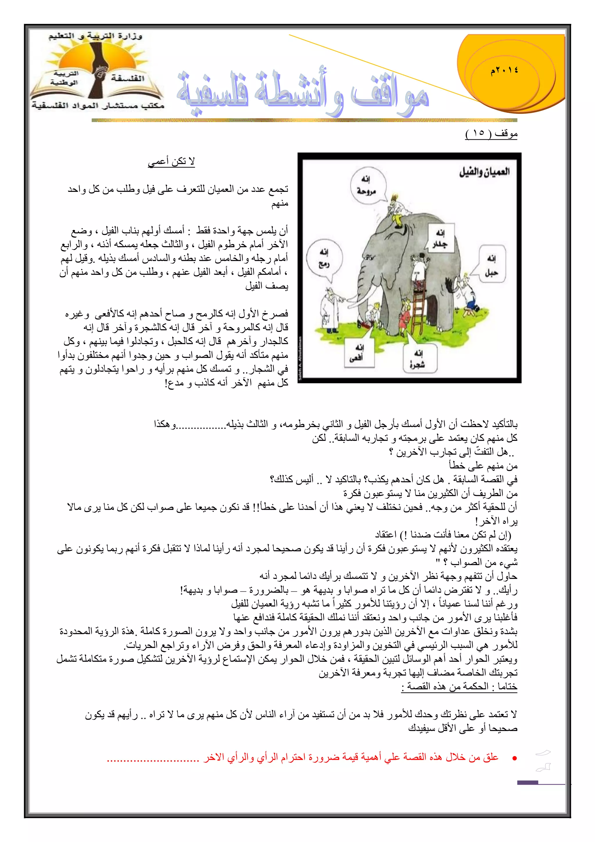 1023 م 
) ِٛلف ) 15 
لا ضى أػ ّٟ 
ضؿ غّ ػىو ج ؼٌ ١ّح طٌٍؼ فٍ ػ ٍٝ ف ١ ٚ ٠ دٍ و ٚجقى 
ِٕٙ أ ٠ ؾٙس ٚجقىز فم ١ : أ هِٓ أٚ ٌٙ ذ حٕخ ج فٌ ١ ، ٚٞغ 
ج ٢ن أ حِ ن ٠ٍٛ ج فٌ ١ ، ٚج ػٌح عٌ ؾؼ ٠ ىّٓ أي ، ٚج جٌٍذغ 
أ حِ ؾٌ ٚج هٌح ػ ىٕ ذط ٚج حٌٓو أ هِٓ ذ ٠ً .ٚل ١ ٌٙ ، أ حِ ىِ ج فٌ ١ ، أذؼى ج فٌ ١ ػ ٕٙ ، ٚ ٠ دٍ و ٚجقى ِٕٙ أ ٠ٛف ج فٌ ١ً 
فٛ لٍ جلأٚي ئ وح فٌٍِ ٚ ٚحـ أقى ئ وحلأفؼٝ ٚغ ١ 
لحي ئ وح ٌٍّٚقس ٚ آن لحي ئ وح ؿٌٗ زٍ ٚآن لحي ئ وح ؿٌىج ٚآن لحي ئ وح كٌر ، ٚضؿحو ٌٛج ف ١ حّ ذ ١ ٕٙ ، ٚو ِٕٙ طِأوى أ ٠مٛي جٌٛٛجخ ٚ ق ١ ٚؾىٚج أ ٙٔ هِط فٍٛ ذىأٚج 
فٟ ج ؿٌٗح .ٌ. ٚ ض هّٓ و ِٕٙ ذ أٍ ٠ ٚ جٌقٛج ٠طؿحو ٌٛ ٚ ٠طٙ و ِٕٙ ج ٢ن أ وحيخ ٚ ىِع ! 
ذح طٌأو ١ى لاقظص أ جلأٚي أ هِٓ ذأ ؾٌ ج فٌ ١ ٚ ج ػٌح ٟٔ ذه ٠ٍٛ ،ِٗ ٚ ج ػٌح عٌ ذ ٠ً .ٍٗ................ٚ ى٘ جً 
و ِٕٙ وح ٠ؼط ىّ ػ ٍٝ ذ ؿٍِط ٚ ضؿح ذٌ ج حٌٓذمس.. ىٌ .. ؟ ج طٌفصّ ئ ٌٝ ضؿح خٌ ج ٢ن ٠ٍ 
ِٕٙ ػ ٍٝ نطأ 
فٟ ج مٌٛس ج حٌٓذمس . وح أقى ٠ى خً؟ ذح طٌحو ١ى لا .. أ ١ٌ و هًٌ؟ 
ج طٌ ٠ٍف أ ج ىٌػ ٠ٍ ١ حِٕ لا ٠ طٓٛػرٛ فى زٍ 
أ كٌٍم ١س أوػ ٚؾ .ٗ. فك ١ هٔط فٍ لا ٠ؼ ٟٕ جً٘ أ أقى حٔ ػ ٍٝ نطأ!! لى ىٔٛ ؾ ١ّؼح ػ ٍٝ ٚٛجخ ىٌ و حِٕ ٠ ٍٜ حِلا 
٠ جٍ ج ٢نٍ ! ) ئ ضى ؼِ حٕ فأ صٔ ٞى حٔ !( جػطمحو 
٠ؼطمى ج ىٌػ ١ ٍٚ لأ ٙٔ لا ٠ طٓٛػرٛ فى زٍ أ أٌ ٠ حٕ لى ٠ىٛ ٚك ١كح ؿٌّ وٍ أ أٌ ٠ حٕ حٌّيج لا ضطمر فى زٍ أ ٙٔ ذٌ حّ ٠ىٛ ٛٔ ػ ٍٝ 
ٟٖء جٌٛٛجخ ؟ " قحٚي أ ضطفٙ ٚؾٙس ظٔ ج ٢ن ٠ٍ ٚ لا ضط هّٓ ذ أٍ ٠ه وجت حّ ؿٌّ وٍ أ أٌ ٠ه.. ٚ لا ضفط ٍٜ وجت حّ أ و حِ ض جٍ ٚٛجذح ٚ ذى ٠ٙس ٛ٘ ذح ٌٟ ٍٚ زٌ ٚٛجذح ٚ ذى ٠ٙس – – ! ٚ غٌ أ حٕٔ حٌٕٓ ػ ١ّح حًٔ ، ئلا أ ؤٌ ٠ط حٕ أٌع ِٛ وػ ١ جًٍ حِ ض رٗ ؤٌ ٠س ج ؼٌ ١ّح فٌٍ ١ 
فأغ رٍ حٕ ٠ ٍٜ جلأ ِٛ ؾح دٔ ٚجقى ٚ ؼٔطمى أ حٕٔ هٍّٔ ج كٌم ١مس وح سٍِ ف ىٕجفغ ػ ٕٙح 
ذ ىٗز ٚ هٔ كٍ ػىجٚجش غِ ج ٢ن ٠ٍ ج ٠ًٌ ذىٚ ٠ ٍٚ جلأ ِٛ ؾح دٔ ٚجقى ٚلا ٠ ٍٚ جٌٛٛ زٌ وح سٍِ . زً٘ ج ؤٌٍ ٠س ج كٌّىٚوز 
أٌع ِٛ ٟ٘ ج رٌٓد ج تٌٍ ١ ٟٓ فٟ ج طٌهٛ ٠ ٚج جٌُّٚوز ٚئوػحء ج ؼٌّ فٍس ٚج كٌك ٚف ٍٜ ج ٢ جٌء ٚض جٍؾغ ج كٌ ٠ٍحش . ٚ ٠ؼطر ج كٌٛج أقى أ ج ٌٛ حْت طٌر ١ ج كٌم ١مس ، ف نلاي ج كٌٛج ٠ ىّ جلإ طْ حّع ؤٌٍ ٠س ج ٢ن ٠ٍ طٌ ىٗ ١ ٚٛ زٌ طِىح سٍِ ض ضؿ ذٍطه ج هٌحٚس ِٟحف ئ ١ٌٙح ضؿ ذٍس ٚ ؼِ فٍس ج ٢ن ٠ٍٓ 
نطح حِ : ج كٌى سّ ج مٌٛس : 
لا ضؼط ىّ ػ ٍٝ ظٔ ضٍه ٚقىن أٌع ِٛ فلا ذى أ ض طٓف ١ى آ جٌء ج حٌٕ لأ و ِٕٙ ٠ ٍٜ حِ لا ض جٍ .. أٌ ٠ٙ لى ٠ىٛ ٚك ١كح أٚ ػ ٍٝ جلأل ١ْف ١ىن 
 علق من خلبل هذه القصة عل أهم ةٌ ق مٌة ضرورة احترام الرأي والرأي الاخر ............................ 
 