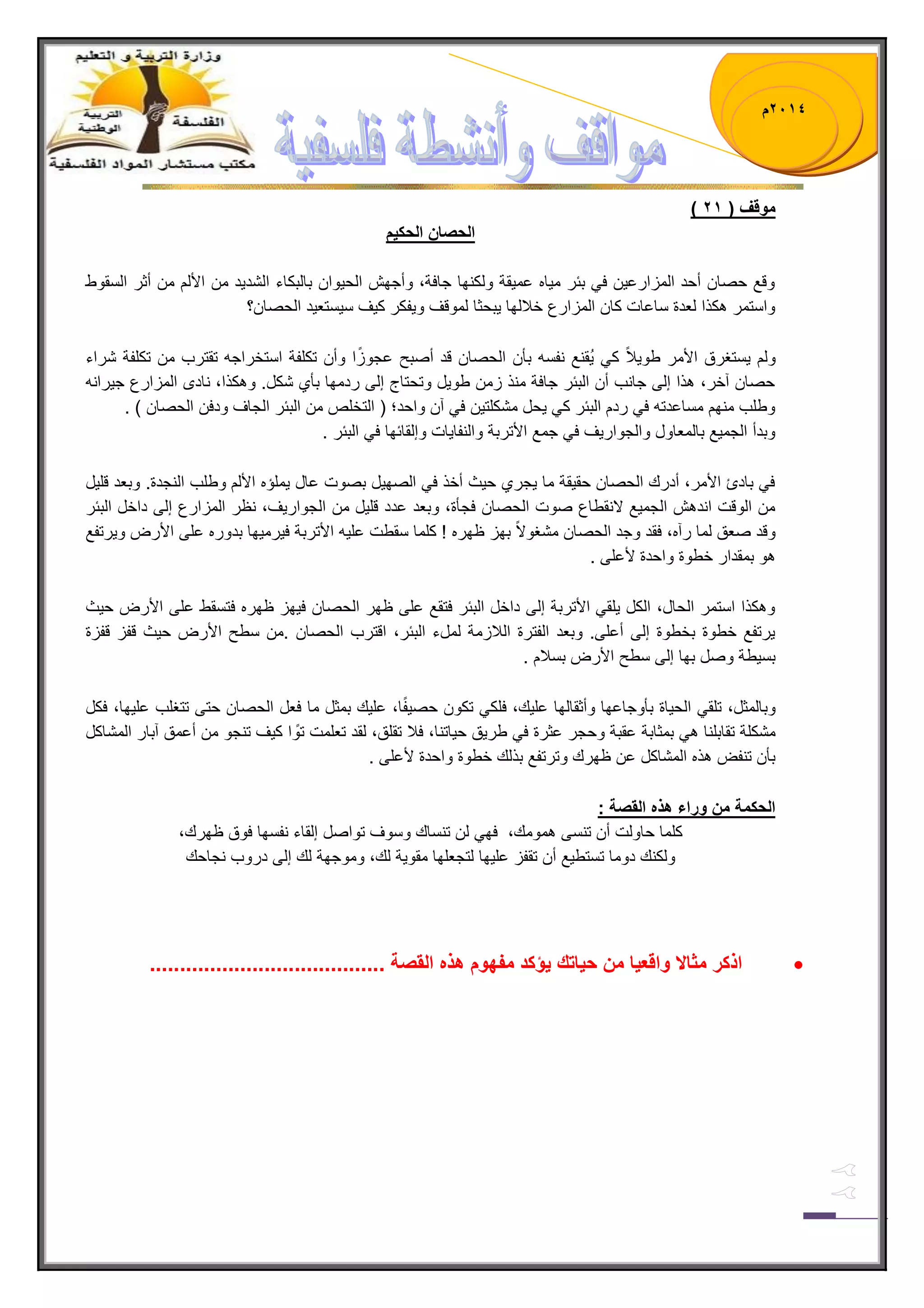 1023 م 
) موقف ) 12 
الحصان الحك مٌ 
وقع حصان أحد المزارع نٌ ف ببر م اٌه عم قٌة ولكنها جافة، وأجهش الح وٌان بالبكاء الشد دٌ من الألم من أثر السقوط 
واستمر هكذا لعدة ساعات كان المزارع خلبلها بٌحثا لموقف و فٌكر ك فٌ س سٌتع دٌ الحصان؟ 
ولم سٌتغرق الأمر طو لٌبً ك قٌُنع نفسه بؤن الحصان قد أصبح عجوزًا وأن تكلفة استخراجه تقترب من تكلفة شراء 
حصان آخر، هذا إلى جانب أن الببر جافة منذ زمن طو لٌ وتحتاج إلى ردمها بؤي شكل. وهكذا، نادى المزارع ج رٌانه 
وطلب منهم مساعدته ف ردم الببر ك حٌل مشكلت نٌ ف آن واحد؛ ) التخلص من الببر الجاف ودفن الحصان ( . 
وبدأ الجم عٌ بالمعاول والجوار فٌ ف جمع الأتربة والنفا اٌت وإلقابها ف الببر . 
ف بادئ الأمر، أدرك الحصان حق قٌة ما جٌري ح ثٌ أخذ ف الصه لٌ بصوت عال مٌلإه الألم وطلب النجدة. وبعد قل لٌ 
من الوقت اندهش الجم عٌ لانقطاع صوت الحصان فجؤة، وبعد عدد قل لٌ من الجوار فٌ، نظر المزارع إلى داخل الببر 
وقد صعق لما رآه، فقد وجد الحصان مشغولاً بهز ظهره ! كلما سقطت عل هٌ الأتربة ف رٌم هٌا بدوره على الأرض و رٌتفع 
هو بمقدار خطوة واحدة لأعلى . 
وهكذا استمر الحال، الكل لٌق الأتربة إلى داخل الببر فتقع على ظهر الحصان ف هٌز ظهره فتسقط على الأرض ح ثٌ 
رٌتفع خطوة بخطوة إلى أعلى. وبعد الفترة اللبزمة لملء الببر، اقترب الحصان .من سطح الأرض ح ثٌ قفز قفزة 
بس طٌة وصل بها إلى سطح الأرض بسلبم . 
وبالمثل، تلق الح اٌة بؤوجاعها وأثقالها عل كٌ، فلك تكون حص فًٌا، عل كٌ بمثل ما فعل الحصان حتى تتغلب عل هٌا، فكل 
مشكلة تقابلنا ه بمثابة عقبة وحجر عثرة ف طر قٌ ح اٌتنا، فلب تقلق، لقد تعلمت توًا ك فٌ تنجو من أعمق آبار المشاكل 
بؤن تنفض هذه المشاكل عن ظهرك وترتفع بذلك خطوة واحدة لأعلى . 
الحكمة من وراء هذه القصة : 
كلما حاولت أن تنسى همومك، فه لن تنساك وسوف تواصل إلقاء نفسها فوق ظهرك، 
ولكنك دوما تستط عٌ أن تقفز عل هٌا لتجعلها مقو ةٌ لك، وموجهة لك إلى دروب نجاحك 
 اذكر مثالا واقع اٌ من ح اٌتك ؤٌكد مفهوم هذه القصة ....................................... 
 