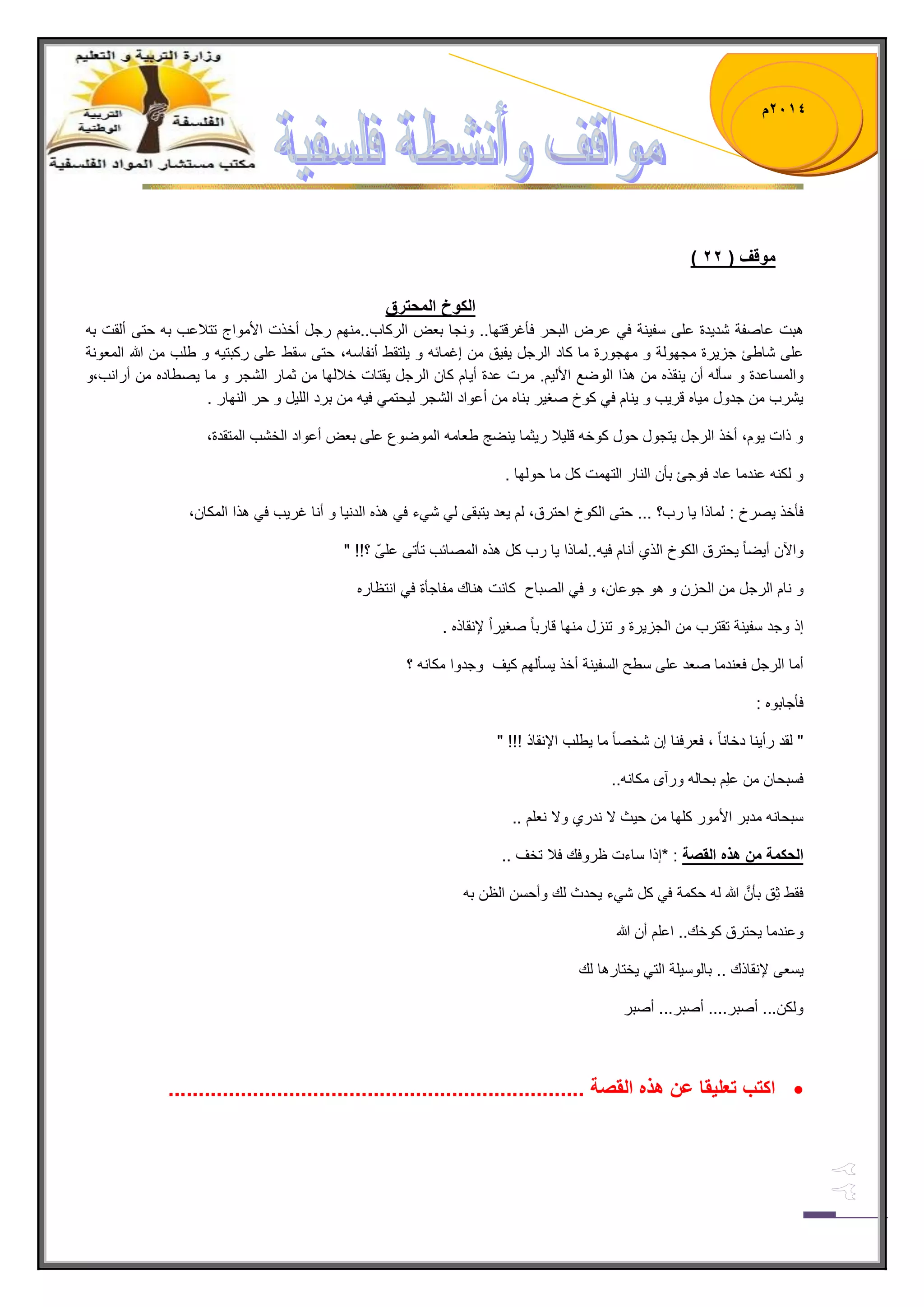 1023 م 
) موقف ) 11 
الكوخ المحترق 
هبت عاصفة شد دٌة على سف نٌة ف عرض البحر فؤغرقتها.. ونجا بعض الركاب..منهم رجل أخذت الأمواج تتلبعب به حتى ألقت به 
على شاطا جز رٌة مجهولة و مهجورة ما كاد الرجل فٌ قٌ من إغمابه و لٌتقط أنفاسه، حتى سقط على ركبت هٌ و طلب من الله المعونة 
والمساعدة و سؤله أن نٌقذه من هذا الوضع الأل مٌ. مرت عدة أ اٌم كان الرجل قٌتات خلبلها من ثمار الشجر و ما صٌطاده من أرانب،و 
شٌرب من جدول م اٌه قر بٌ و نٌام ف كوخ صغ رٌ بناه من أعواد الشجر ل حٌتم ف هٌ من برد الل لٌ و حر النهار . 
و ذات وٌم، أخذ الرجل تٌجول حول كوخه قل لٌب ر ثٌما نٌضج طعامه الموضوع على بعض أعواد الخشب المتقدة، 
و لكنه عندما عاد فوجا بؤن النار التهمت كل ما حولها . 
فؤخذ صٌرخ : لماذا اٌ رب؟ ... حتى الكوخ احترق، لم عٌد تٌبقى ل ش ءً ف هذه الدن اٌ و أنا غر بٌ ف هذا المكان، 
والآن أ ضٌاً حٌترق الكوخ الذي أنام ف هٌ..لماذا اٌ رب كل هذه المصابب تؤتى علىّ ؟!! " 
و نام الرجل من الحزن و هو جوعان، و ف الصباح كانت هناك مفاجؤة ف انتظاره 
إذ وجد سف نٌة تقترب من الجز رٌة و تنزل منها قارباً صغ رٌاً لإنقاذه . 
أما الرجل فعندما صعد على سطح السف نٌة أخذ سٌؤلهم ك فٌ وجدوا مكانه ؟ 
فؤجابوه : 
" لقد رأ نٌا دخاناً ، فعرفنا إن شخصاً ما طٌلب الإنقاذ !!! " 
فسبحان من علِم بحاله ورآى مكانه.. 
سبحانه مدبر الأمور كلها من ح ثٌ لا ندري ولا نعلم .. 
الحكمة من هذه القصة : *إذا ساءت ظروفك فلب تخف .. 
فقط ثِق بؤنَّ الله له حكمة ف كل ش ءً حٌدث لك وأحسن الظن به 
وعندما حٌترق كوخك.. اعلم أن الله 
سٌعى لإنقاذك .. بالوس لٌة الت خٌتارها لك 
ولكن... أصبر.... أصبر... أصبر 
 اكتب تعل قٌا عن هذه القصة ..................................................................... 
 
