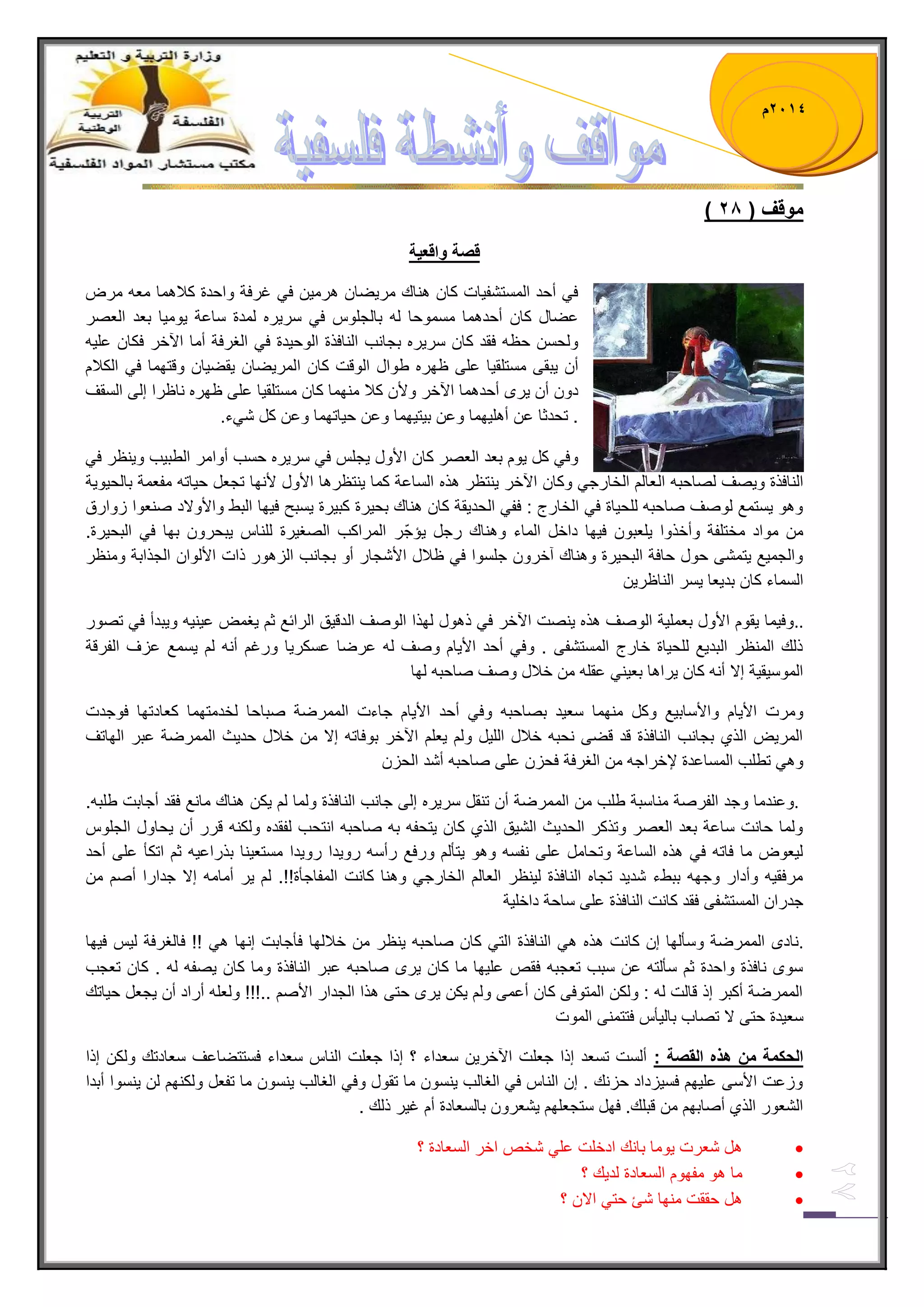 1023 م 
) موقف ) 12 
قصة واقع ةٌ 
ف أحد المستشف اٌت كان هناك مر ضٌان هرم نٌ ف غرفة واحدة كلبهما معه مرض 
عضال كان أحدهما مسموحا له بالجلوس ف سر رٌه لمدة ساعة وٌم اٌ بعد العصر 
ولحسن حظه فقد كان سر رٌه بجانب النافذة الوح دٌة ف الغرفة أما الآخر فكان عل هٌ 
أن بٌقى مستلق اٌ على ظهره طوال الوقت كان المر ضٌان قٌض اٌن وقتهما ف الكلبم 
دون أن رٌى أحدهما الآخر ولأن كلب منهما كان مستلق اٌ على ظهره ناظرا إلى السقف 
. تحدثا عن أهل هٌما وعن ب تٌ هٌما وعن ح اٌتهما وعن كل ش ءً . 
وف كل وٌم بعد العصر كان الأول جٌلس ف سر رٌه حسب أوامر الطب بٌ و نٌظر ف النافذة و صٌف لصاحبه العالم الخارج وكان الآخر نٌتظر هذه الساعة كما نٌتظرها الأول لأنها تجعل ح اٌته مفعمة بالح وٌ ةٌ 
وهو سٌتمع لوصف صاحبه للح اٌة ف الخارج : فف الحد قٌة كان هناك بح رٌة كب رٌة سٌبح ف هٌا البط والأولاد صنعوا زوارق 
من مواد مختلفة وأخذوا لٌعبون ف هٌا داخل الماء وهناك رجل إٌجّر المراكب الصغ رٌة للناس بٌحرون بها ف البح رٌة. 
والجم عٌ تٌمشى حول حافة البح رٌة وهناك آخرون جلسوا ف ظلبل الأشجار أو بجانب الزهور ذات الألوان الجذابة ومنظر 
السماء كان بد عٌا سٌر الناظر نٌ 
.. وف مٌا قٌوم الأول بعمل ةٌ الوصف هذه نٌصت الآخر ف ذهول لهذا الوصف الدق قٌ الرابع ثم غٌمض ع نٌ هٌ و بٌدأ ف تصور 
ذلك المنظر البد عٌ للح اٌة خارج المستشفى . وف أحد الأ اٌم وصف له عرضا عسكر اٌ ورغم أنه لم سٌمع عزف الفرقة 
الموس قٌ ةٌ إلا أنه كان رٌاها بع نٌ عقله من خلبل وصف صاحبه لها 
ومرت الأ اٌم والأساب عٌ وكل منهما سع دٌ بصاحبه وف أحد الأ اٌم جاءت الممرضة صباحا لخدمتهما كعادتها فوجدت 
المرضٌ الذي بجانب النافذة قد قضى نحبه خلبل الل لٌ ولم عٌلم الآخر بوفاته إلا من خلبل حد ثٌ الممرضة عبر الهاتف 
وه تطلب المساعدة لإخراجه من الغرفة فحزن على صاحبه أشد الحزن 
. وعندما وجد الفرصة مناسبة طلب من الممرضة أن تنقل سر رٌه إلى جانب النافذة ولما لم كٌن هناك مانع فقد أجابت طلبه. 
ولما حانت ساعة بعد العصر وتذكر الحد ثٌ الش قٌ الذي كان تٌحفه به صاحبه انتحب لفقده ولكنه قرر أن حٌاول الجلوس 
ل عٌوض ما فاته ف هذه الساعة وتحامل على نفسه وهو تٌؤلم ورفع رأسه رو دٌا رو دٌا مستع نٌا بذراع هٌ ثم اتكؤ على أحد 
مرفق هٌ وأدار وجهه ببطء شد دٌ تجاه النافذة ل نٌظر العالم الخارج وهنا كانت المفاجؤة!!. لم رٌ أمامه إلا جدارا أصم من 
جدران المستشفى فقد كانت النافذة على ساحة داخل ةٌ 
. نادى الممرضة وسؤلها إن كانت هذه ه النافذة الت كان صاحبه نٌظر من خلبلها فؤجابت إنها ه !! فالغرفة ل سٌ ف هٌا 
سوى نافذة واحدة ثم سؤلته عن سبب تعجبه فقص عل هٌا ما كان رٌى صاحبه عبر النافذة وما كان صٌفه له . كان تعجب 
الممرضة أكبر إذ قالت له : ولكن المتوفى كان أعمى ولم كٌن رٌى حتى هذا الجدار الأصم ..!!! ولعله أراد أن جٌعل ح اٌتك 
سع دٌة حتى لا تصاب بال ؤٌس فتتمنى الموت 
الحكمة من هذه القصة : ألست تسعد إذا جعلت الآخر نٌ سعداء ؟ إذا جعلت الناس سعداء فستتضاعف سعادتك ولكن إذا 
وزعت الأسى عل هٌم فس زٌداد حزنك . إن الناس ف الغالب نٌسون ما تقول وف الغالب نٌسون ما تفعل ولكنهم لن نٌسوا أبدا 
الشعور الذي أصابهم من قبلك. فهل ستجعلهم شٌعرون بالسعادة أم غ رٌ ذلك . 
 هل شعرت وٌما بانك ادخلت عل شخص اخر السعادة ؟ 
 ما هو مفهوم السعادة لد كٌ ؟ 
 هل حققت منها شا حت الان ؟ 
 