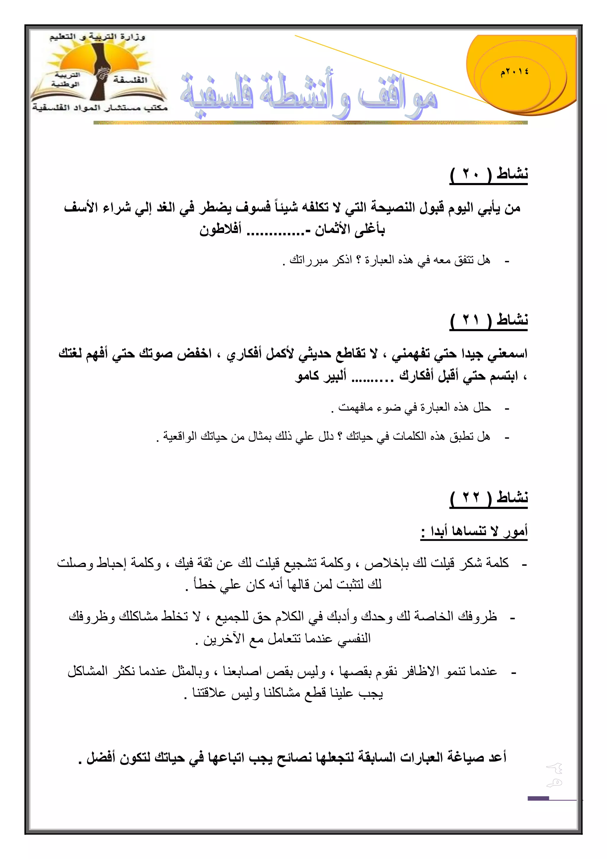 1023 م 
) نشاط ) 10 
من أٌب ال وٌم قبول النص حٌة الت لا تكلفه ش ئٌاً فسوف ضٌطر ف الغد إل شراء الأسف 
بأغلى الأثمان ............. أفلاطون - 
- هل تتفق معه ف هذه العبارة ؟ اذكر مبرراتك . 
) نشاط ) 12 
اسمعن ج دٌا حت تفهمن ، لا تقاطع حد ثٌ لأكمل أفكاري ، اخفض صوتك حت أفهم لغتك 
، ابتسم حت أقبل أفكارك … ……. ألب رٌ كامو 
- حلل هذه العبارة ف ضوء مافهمت . 
- هل تطبق هذه الكلمات ف ح اٌتك ؟ دلل عل ذلك بمثال من ح اٌتك الواقع ةٌ . 
) نشاط ) 11 
أمور لا تنساها أبدا : 
- كلمة شكر ق لٌت لك بإخلبص ، وكلمة تشج عٌ ق لٌت لك عن ثقة ف كٌ ، وكلمة إحباط وصلت 
لك لتثبت لمن قالها أنه كان عل خطؤ . 
- ظروفك الخاصة لك وحدك وأدبك ف الكلبم حق للجم عٌ ، لا تخلط مشاكلك وظروفك 
النفس عندما تتعامل مع الآخر نٌ . 
- عندما تنمو الاظافر نقوم بقصها ، ول سٌ بقص اصابعنا ، وبالمثل عندما نكثر المشاكل 
جٌب عل نٌا قطع مشاكلنا ول سٌ علبقتنا . 
أعد ص اٌغة العبارات السابقة لتجعلها نصائح جٌب اتباعها ف ح اٌتك لتكون أفضل . 
 