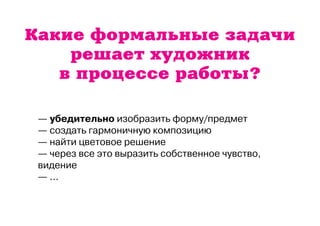 Какие формальные задачи 
решает художник 
в процессе работы? 
— убедительно изобразить форму/предмет 
— создать гармоничную композицию 
— найти цветовое решение 
— через все это выразить собственное чувство, 
видение 
— ... 
 