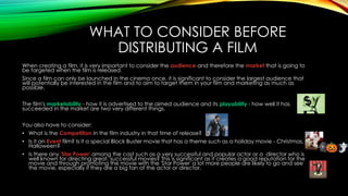 WHAT TO CONSIDER BEFORE 
DISTRIBUTING A FILM 
When creating a film, it is very important to consider the audience and therefore the market that is going to 
be targeted when the film is released. 
Since a film can only be launched in the cinema once, it is significant to consider the largest audience that 
will potentially be interested in the film and to aim to target them in your film and marketing as much as 
possible. 
The film's marketability - how it is advertised to the aimed audience and its playability - how well it has 
succeeded in the market are two very different things. 
You also have to consider: 
• What is the Competition in the film industry in that time of release? 
• Is it an Event film? Is it a special Block Buster movie that has a theme such as a holiday movie - Christmas, 
Halloween? 
• Is there any 'Star Power' among the cast such as a very successful and popular actor or a director who is 
well known for directing great, successful movies? This is significant as it creates a good reputation for the 
movie and through promoting the movie with the 'Star Power' a lot more people are likely to go and see 
the movie, especially if they are a big fan of the actor or director. 
 