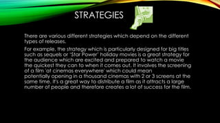 STRATEGIES 
There are various different strategies which depend on the different 
types of releases. 
For example, the strategy which is particularly designed for big titles 
such as sequels or ‘Star Power’ holiday movies is a great strategy for 
the audience which are excited and prepared to watch a movie 
the quickest they can to when it comes out. It involves the screening 
of a film 'at cinemas everywhere' which could mean 
potentially opening in a thousand cinemas with 2 or 3 screens at the 
same time. It's a great way to distribute a film as it attracts a large 
number of people and therefore creates a lot of success for the film. 
 