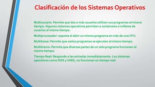 Clasificación de los Sistemas Operativos 
Multiusuario: Permite que dos o más usuarios utilicen sus programas al mismo 
tiempo. Algunos sistemas operativos permiten a centenares o millares de 
usuarios al mismo tiempo. 
Multiprocesador: soporta el abrir un mismo programa en más de una CPU. 
Multitarea: Permite que varios programas se ejecuten al mismo tiempo. 
Multitramo: Permite que diversas partes de un solo programa funcionen al 
mismo tiempo. 
Tiempo Real: Responde a las entradas inmediatamente. Los sistemas 
operativos como DOS y UNIX, no funcionan en tiempo real. 
 