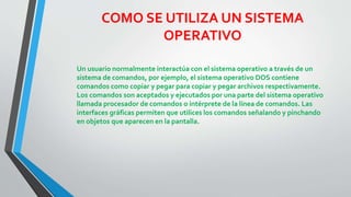 COMO SE UTILIZA UN SISTEMA 
OPERATIVO 
Un usuario normalmente interactúa con el sistema operativo a través de un 
sistema de comandos, por ejemplo, el sistema operativo DOS contiene 
comandos como copiar y pegar para copiar y pegar archivos respectivamente. 
Los comandos son aceptados y ejecutados por una parte del sistema operativo 
llamada procesador de comandos o intérprete de la línea de comandos. Las 
interfaces gráficas permiten que utilices los comandos señalando y pinchando 
en objetos que aparecen en la pantalla. 
 