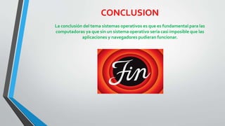 CONCLUSION 
La conclusión del tema sistemas operativos es que es fundamental para las 
computadoras ya que sin un sistema operativo seria casi imposible que las 
aplicaciones y navegadores pudieran funcionar. 

