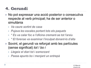 4. Gerundi 
 No pot expressar una acció posterior o consecutiva 
respecte al verb principal; ha de ser anterior o 
simultània 
 Va caure sortint de casa 
 Pujava les escales portant tots els paquets 
 * Es va calar foc a l’oficina cremant-se tot l’arxiu 
 * El forense va examinar l’inculpat donant-lo d’alta 
 Sovint, el gerundi va reforçat amb les partícules 
(sense significat) tot / bo i 
 Llegeix el diari tot i esmorzant 
 Passa apunts bo i menjant un entrepà 
© Mercè 
Pallarols 
 