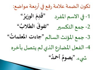 تكون الضمة علامة رفع في أربعة مواضع: 
-1 في الاسم المفرد ”قَ دمَ الوزيرُ “ 
-2 جمع التكسير ”تفوقَ الطلابُ “ 
-3 جمع المؤنث السالم ”جاءت المعلماتُ “ 
-4 الفعل المضارع الذي لم يتصل بآخره 
ش يء. ”يصومُ أحمدُ “ 
 
