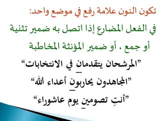 تكون النون علامة رفع في موضع واحد: 
في الفعل المضارع إذا اتصل به ضمير تثنية 
أو جمع ، أو ضمير المؤنثة المخاطبة 
”المرشحان يتقدمان في الانتخابات“ 
”المجاهدون يحارب ون أعداء الله“ 
”أن ت تصومين يوم عاشوراء“ 
