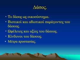 Δάσος. 
•Το δάσος ως οικοσύστημα. 
•Βιοτικοί και αβιοτικοί παράγοντες του δάσους. 
•Ωφέλειες και αξίες του δάσους. 
•Κίνδυνοι του δάσους. 
•Μέτρα προστασίας.  