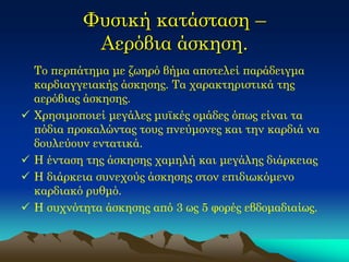 Φυσική κατάσταση – Αερόβια άσκηση. 
Το περπάτημα με ζωηρό βήμα αποτελεί παράδειγμα καρδιαγγειακής άσκησης. Τα χαρακτηριστικά της αερόβιας άσκησης. 
Χρησιμοποιεί μεγάλες μυϊκές ομάδες όπως είναι τα πόδια προκαλώντας τους πνεύμονες και την καρδιά να δουλεύουν εντατικά. 
Η ένταση της άσκησης χαμηλή και μεγάλης διάρκειας 
Η διάρκεια συνεχούς άσκησης στον επιδιωκόμενο καρδιακό ρυθμό. 
Η συχνότητα άσκησης από 3 ως 5 φορές εβδομαδιαίως.  