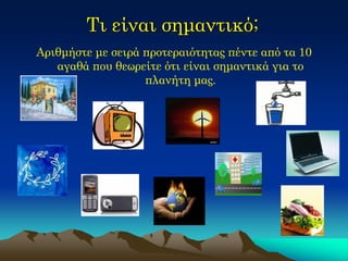 Τι είναι σημαντικό; 
Αριθμήστε με σειρά προτεραιότητας πέντε από τα 10 αγαθά που θεωρείτε ότι είναι σημαντικά για το πλανήτη μας.  
